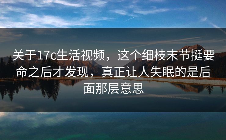 关于17c生活视频,这个细枝末节挺要命之后才发现,真正让人失眠的是后面那层意思 关于17c生活视频,这个细枝末节挺要命之后才发现,真正让人失眠的是后面那层意思