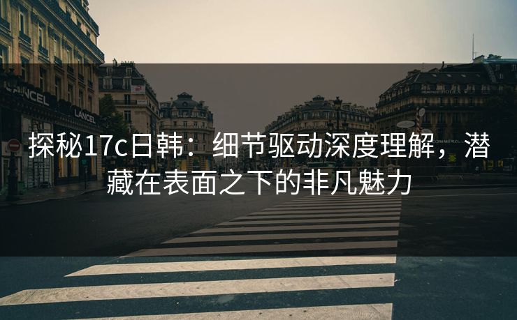 探秘17c日韩：细节驱动深度理解，潜藏在表面之下的非凡魅力