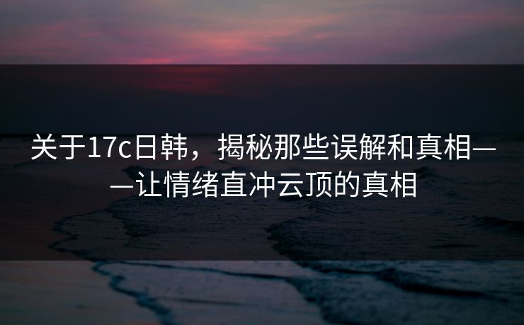 关于17c日韩，揭秘那些误解和真相——让情绪直冲云顶的真相