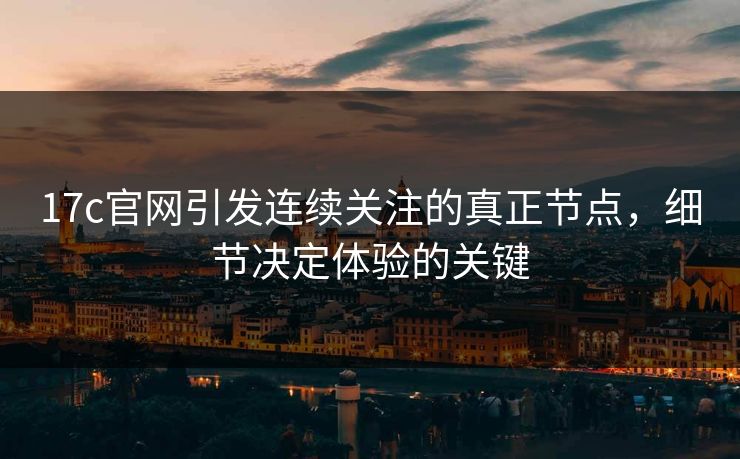 17c官网引发连续关注的真正节点,细节决定体验的关键 17c官网引发连续关注的真正节点,细节决定体验的关键