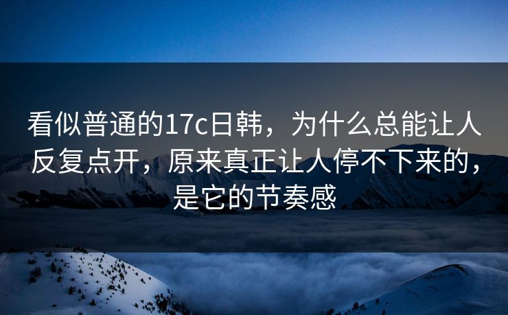 看似普通的17c日韩，为什么总能让人反复点开，原来真正让人停不下来的，是它的节奏感