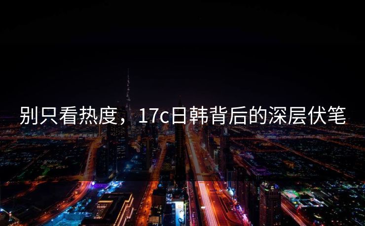 别只看热度，17c日韩背后的深层伏笔