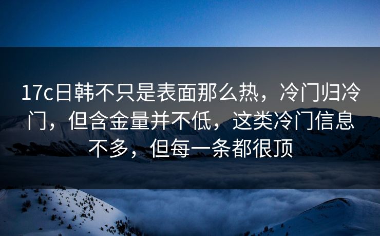 17c日韩不只是表面那么热，冷门归冷门，但含金量并不低，这类冷门信息不多，但每一条都很顶