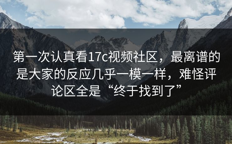 第一次认真看17c视频社区，最离谱的是大家的反应几乎一模一样，难怪评论区全是“终于找到了”
