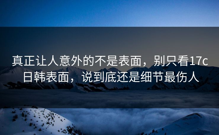 真正让人意外的不是表面，别只看17c日韩表面，说到底还是细节最伤人