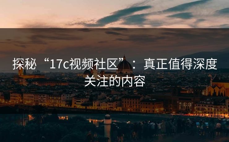 探秘“17c视频社区”：真正值得深度关注的内容