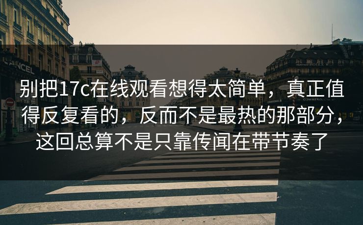 别把17c在线观看想得太简单，真正值得反复看的，反而不是最热的那部分，这回总算不是只靠传闻在带节奏了