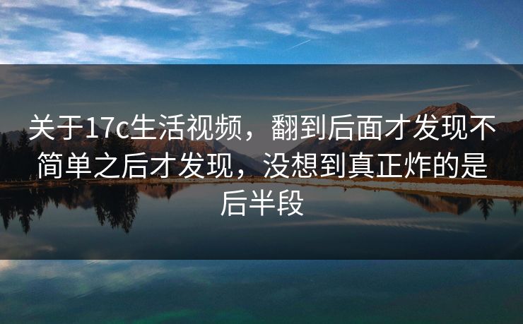 关于17c生活视频，翻到后面才发现不简单之后才发现，没想到真正炸的是后半段
