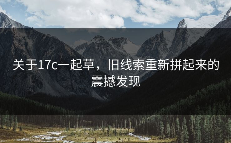 关于17c一起草，旧线索重新拼起来的震撼发现