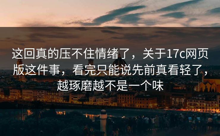 这回真的压不住情绪了，关于17c网页版这件事，看完只能说先前真看轻了，越琢磨越不是一个味