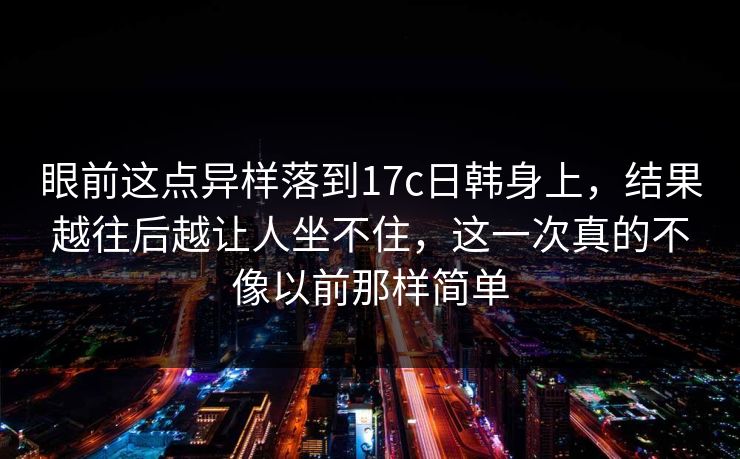 眼前这点异样落到17c日韩身上，结果越往后越让人坐不住，这一次真的不像以前那样简单