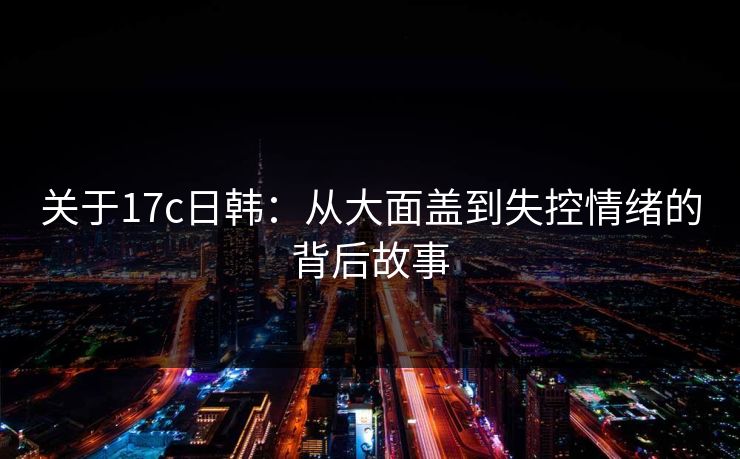 关于17c日韩：从大面盖到失控情绪的背后故事