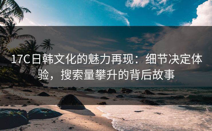 17C日韩文化的魅力再现：细节决定体验，搜索量攀升的背后故事