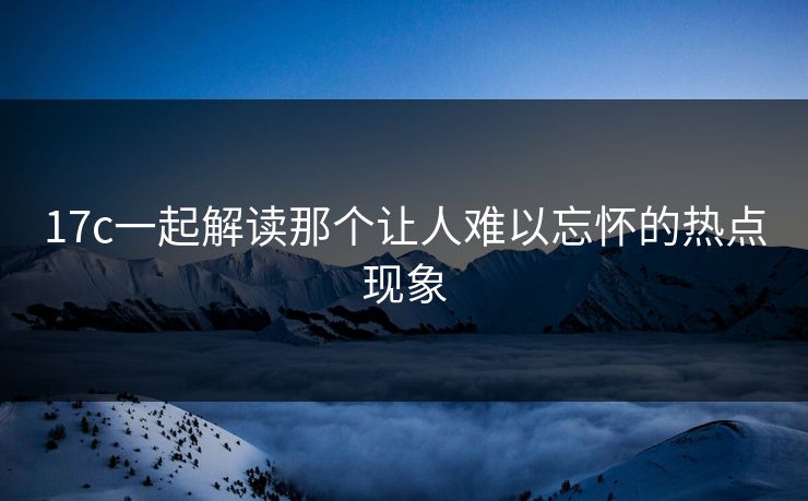 17c一起解读那个让人难以忘怀的热点现象 17c一起解读那个让人难以忘怀的热点现象