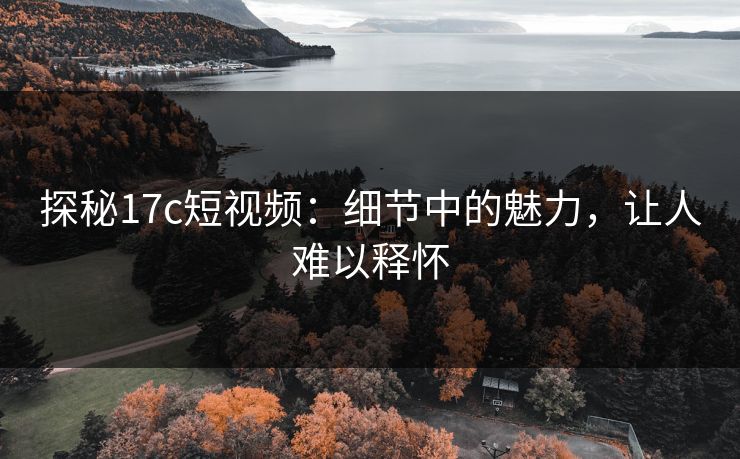 探秘17c短视频：细节中的魅力，让人难以释怀