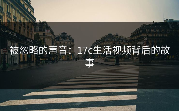 被忽略的声音:17c生活视频背后的故事 被忽略的声音:17c生活视频背后的故事