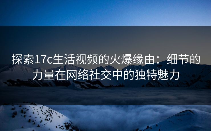 探索17c生活视频的火爆缘由:细节的力量在网络社交中的独特魅力 探索17c生活视频的火爆缘由:细节的力量在网络社交中的独特魅力