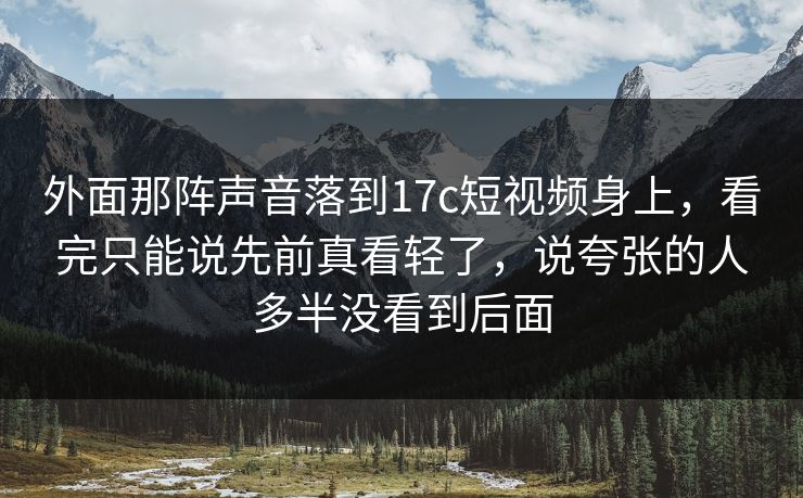 外面那阵声音落到17c短视频身上，看完只能说先前真看轻了，说夸张的人多半没看到后面