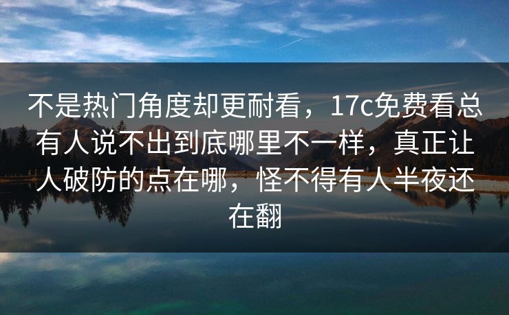 不是热门角度却更耐看，17c免费看总有人说不出到底哪里不一样，真正让人破防的点在哪，怪不得有人半夜还在翻