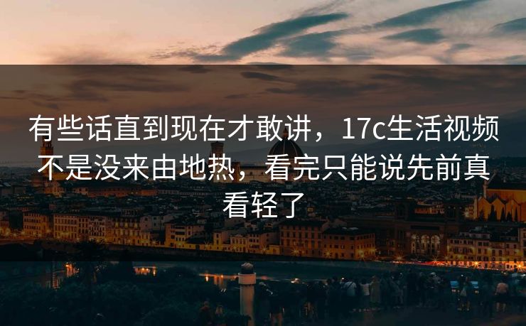 有些话直到现在才敢讲，17c生活视频不是没来由地热，看完只能说先前真看轻了