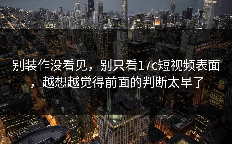 别装作没看见,别只看17c短视频表面,越想越觉得前面的判断太早了 别装作没看见,别只看17c短视频表面,越想越觉得前面的判断太早了