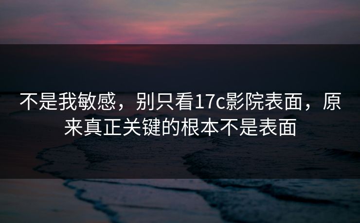 不是我敏感，别只看17c影院表面，原来真正关键的根本不是表面