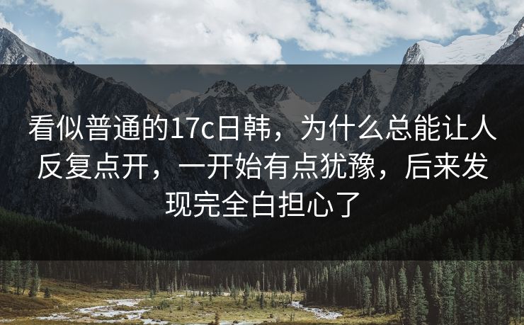 看似普通的17c日韩,为什么总能让人反复点开,一开始有点犹豫,后来发现完全白担心了 看似普通的17c日韩,为什么总能让人反复点开,一开始有点犹豫,后来发现完全白担心了
