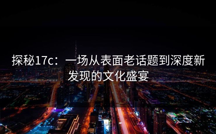 探秘17c：一场从表面老话题到深度新发现的文化盛宴