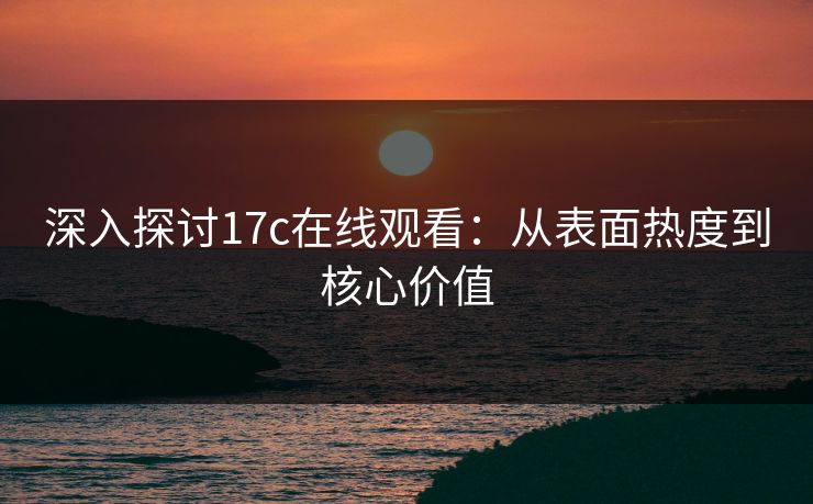 深入探讨17c在线观看：从表面热度到核心价值