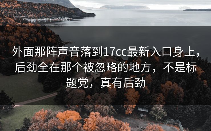 外面那阵声音落到17cc最新入口身上，后劲全在那个被忽略的地方，不是标题党，真有后劲