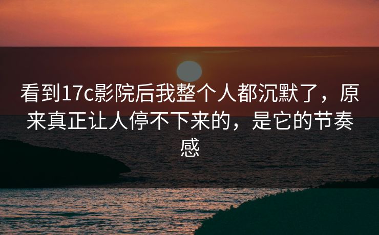 看到17c影院后我整个人都沉默了，原来真正让人停不下来的，是它的节奏感