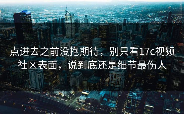 点进去之前没抱期待,别只看17c视频社区表面,说到底还是细节最伤人 点进去之前没抱期待,别只看17c视频社区表面,说到底还是细节最伤人