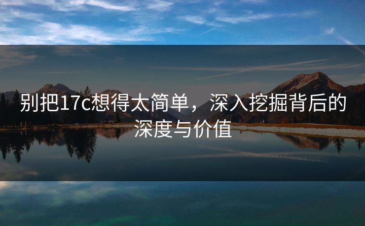 别把17c想得太简单，深入挖掘背后的深度与价值