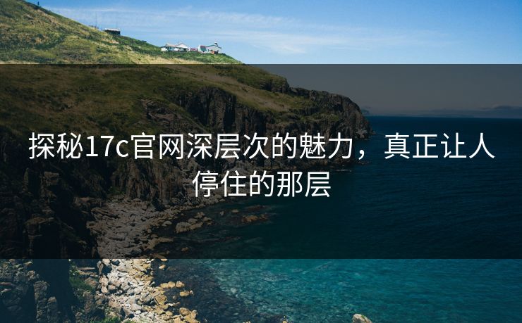探秘17c官网深层次的魅力，真正让人停住的那层