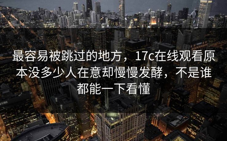 最容易被跳过的地方，17c在线观看原本没多少人在意却慢慢发酵，不是谁都能一下看懂