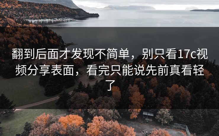 翻到后面才发现不简单,别只看17c视频分享表面,看完只能说先前真看轻了 翻到后面才发现不简单,别只看17c视频分享表面,看完只能说先前真看轻了