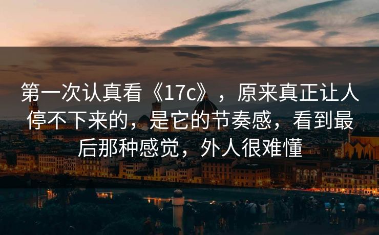 第一次认真看《17c》,原来真正让人停不下来的,是它的节奏感,看到最后那种感觉,外人很难懂 第一次认真看《17c》,原来真正让人停不下来的,是它的节奏感,看到最后那种感觉,外人很难懂