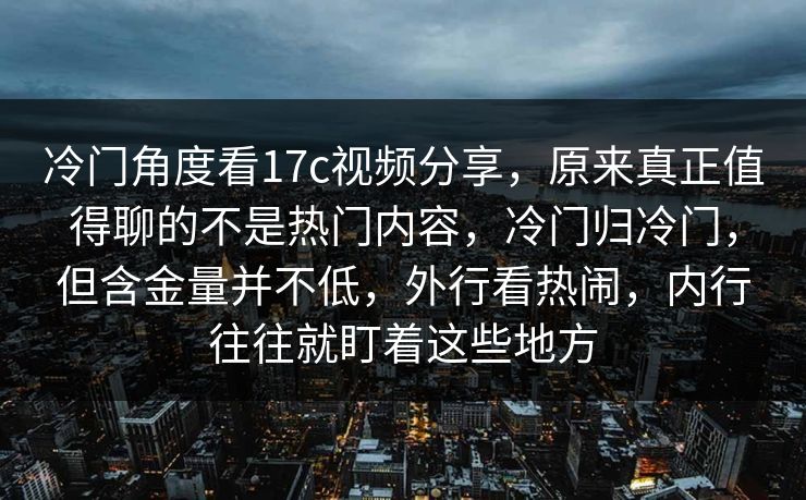 冷门角度看17c视频分享,原来真正值得聊的不是热门内容,冷门归冷门,但含金量并不低,外行看热闹,内行往往就盯着这些地方 冷门角度看17c视频分享,原来真正值得聊的不是热门内容,冷门归冷门,但含金量并不低,外行看热闹,内行往往就盯着这些地方