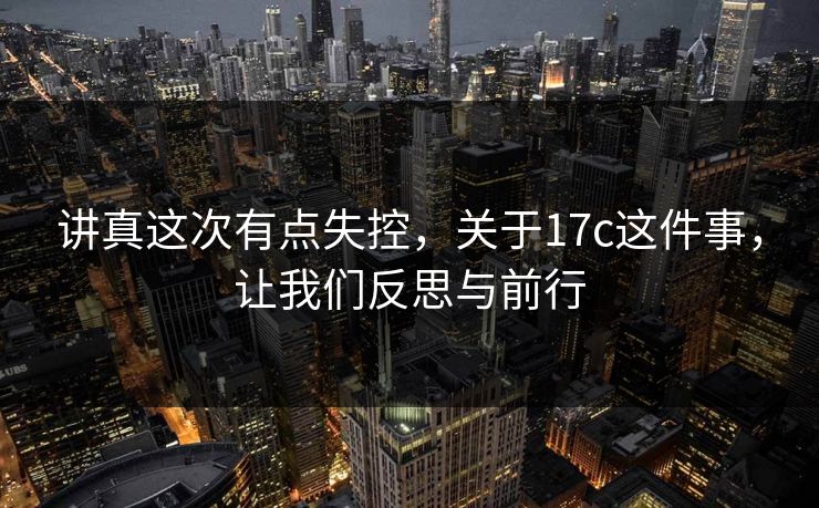 讲真这次有点失控,关于17c这件事,让我们反思与前行 讲真这次有点失控,关于17c这件事,让我们反思与前行