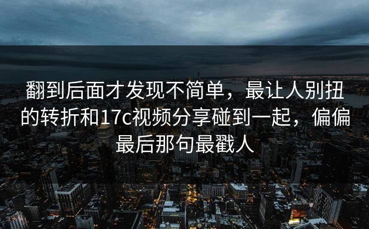 翻到后面才发现不简单,最让人别扭的转折和17c视频分享碰到一起,偏偏最后那句最戳人 翻到后面才发现不简单,最让人别扭的转折和17c视频分享碰到一起,偏偏最后那句最戳人