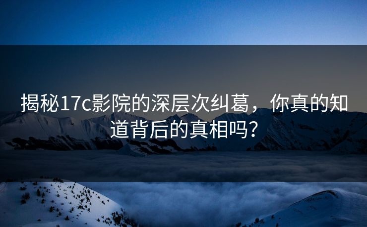 揭秘17c影院的深层次纠葛，你真的知道背后的真相吗？