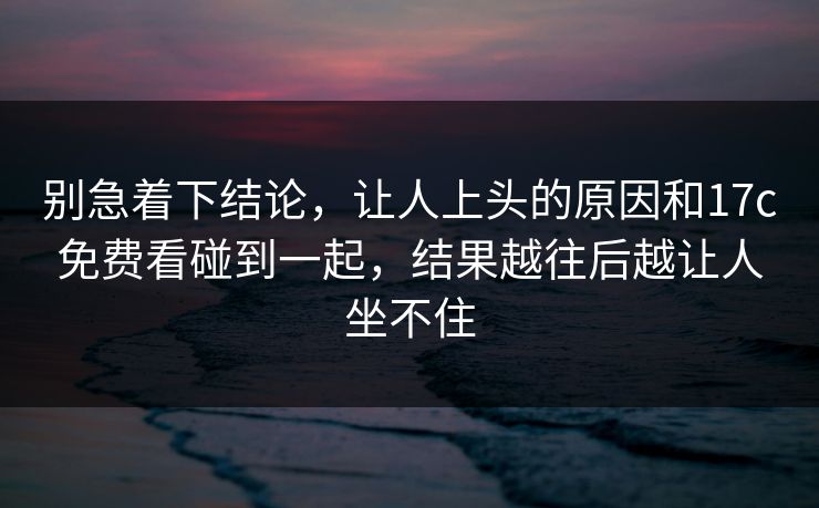 别急着下结论,让人上头的原因和17c免费看碰到一起,结果越往后越让人坐不住 别急着下结论,让人上头的原因和17c免费看碰到一起,结果越往后越让人坐不住