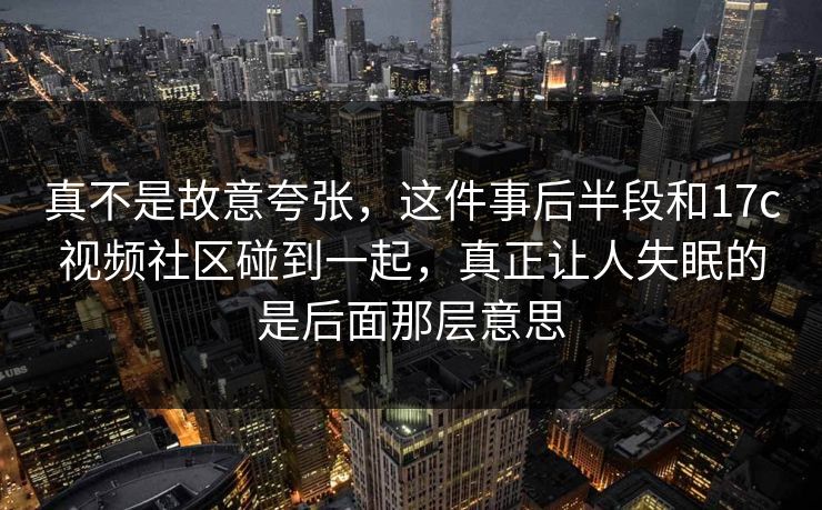真不是故意夸张，这件事后半段和17c视频社区碰到一起，真正让人失眠的是后面那层意思