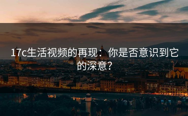 17c生活视频的再现:你是否意识到它的深意? 17c生活视频的再现:你是否意识到它的深意?