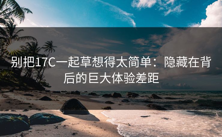 别把17C一起草想得太简单：隐藏在背后的巨大体验差距