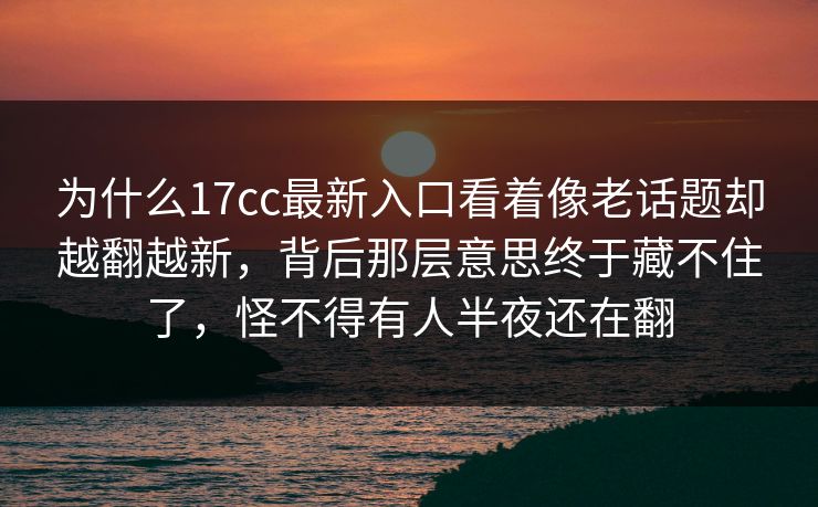 为什么17cc最新入口看着像老话题却越翻越新,背后那层意思终于藏不住了,怪不得有人半夜还在翻 为什么17cc最新入口看着像老话题却越翻越新,背后那层意思终于藏不住了,怪不得有人半夜还在翻
