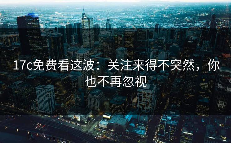 17c免费看这波:关注来得不突然,你也不再忽视 17c免费看这波:关注来得不突然,你也不再忽视